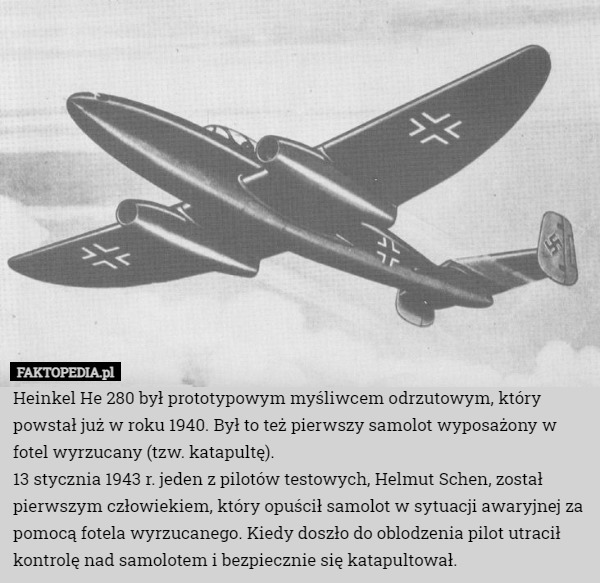 Heinkel He 280 był prototypowym myśliwcem odrzutowym, który powstał już w roku 1940. Był to też pierwszy samolot wyposażony w fotel wyrzucany (tzw. katapultę).
13 stycznia 1943 r. jeden z pilotów testowych, Helmut Schen, został pierwszym człowiekiem, który opuścił samolot w sytuacji awaryjnej za pomocą fotela wyrzucanego. Kiedy doszło do oblodzenia pilot utracił kontrolę nad samolotem i bezpiecznie się katapultował. 