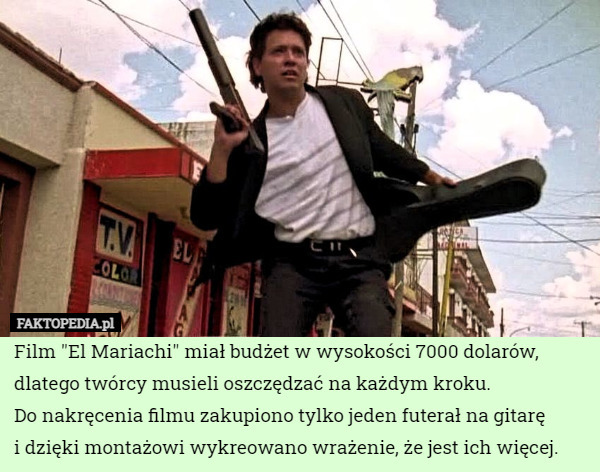 Film "El Mariachi" miał budżet w wysokości 7000 dolarów, dlatego twórcy musieli oszczędzać na każdym kroku.
Do nakręcenia filmu zakupiono tylko jeden futerał na gitarę
i dzięki montażowi wykreowano wrażenie, że jest ich więcej. 