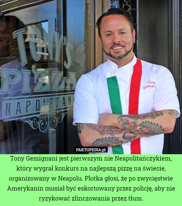 Tony Gemignani jest pierwszym nie Neapolitańczykiem, który wygrał konkurs na najlepszą pizzę na świecie, organizowany w Neapolu. Plotka głosi, że po zwycięstwie Amerykanin musiał być eskortowany przez policję, aby nie ryzykować zlinczowania przez tłum. 