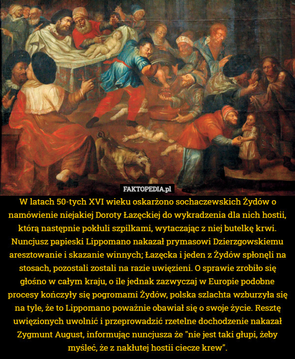 W latach 50-tych XVI wieku oskarżono sochaczewskich Żydów o namówienie niejakiej Doroty Łazęckiej do wykradzenia dla nich hostii, którą następnie pokłuli szpilkami, wytaczając z niej butelkę krwi. Nuncjusz papieski Lippomano nakazał prymasowi Dzierzgowskiemu aresztowanie i skazanie winnych; Łazęcka i jeden z Żydów spłonęli na stosach, pozostali zostali na razie uwięzieni. O sprawie zrobiło się głośno w całym kraju, o ile jednak zazwyczaj w Europie podobne procesy kończyły się pogromami Żydów, polska szlachta wzburzyła się na tyle, że to Lippomano poważnie obawiał się o swoje życie. Resztę uwięzionych uwolnić i przeprowadzić rzetelne dochodzenie nakazał Zygmunt August, informując nuncjusza że "nie jest taki głupi, żeby myśleć, że z nakłutej hostii ciecze krew". 