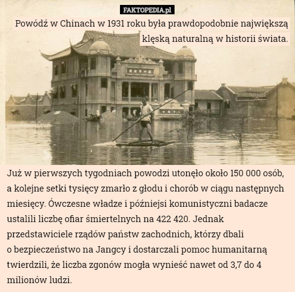 Powódź w Chinach w 1931 roku była prawdopodobnie największą klęską naturalną w historii świata. Już w pierwszych tygodniach powodzi utonęło około 150 000 osób, a kolejne setki tysięcy zmarło z głodu i chorób w ciągu następnych miesięcy. Ówczesne władze i późniejsi komunistyczni badacze ustalili liczbę ofiar śmiertelnych na 422 420. Jednak przedstawiciele rządów państw zachodnich, którzy dbali
o bezpieczeństwo na Jangcy i dostarczali pomoc humanitarną twierdzili, że liczba zgonów mogła wynieść nawet od 3,7 do 4 milionów ludzi. 