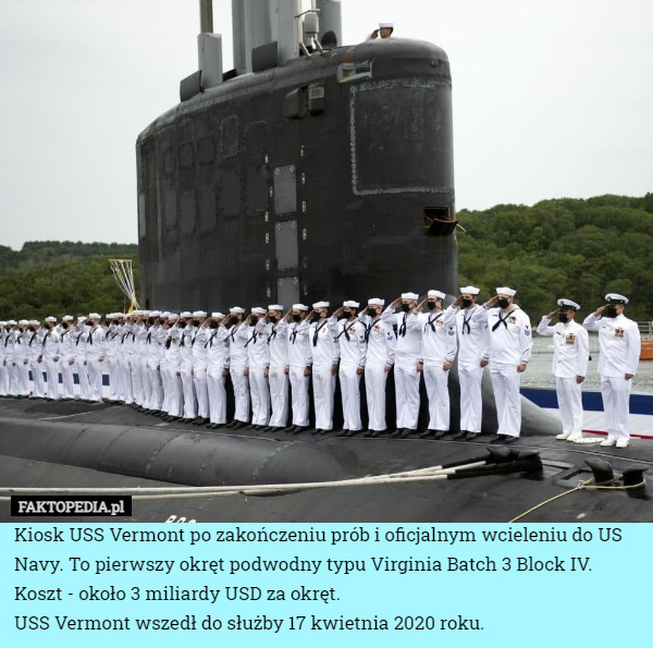 Kiosk USS Vermont po zakończeniu prób i oficjalnym wcieleniu do US Navy. To pierwszy okręt podwodny typu Virginia Batch 3 Block IV. Koszt - około 3 miliardy USD za okręt.
USS Vermont wszedł do służby 17 kwietnia 2020 roku. 