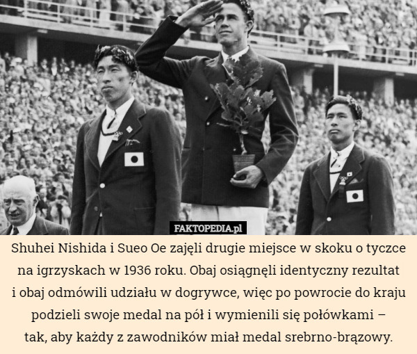 Shuhei Nishida i Sueo Oe zajęli drugie miejsce w skoku o tyczce na igrzyskach w 1936 roku. Obaj osiągnęli identyczny rezultat
i obaj odmówili udziału w dogrywce, więc po powrocie do kraju podzieli swoje medal na pół i wymienili się połówkami –
tak, aby każdy z zawodników miał medal srebrno-brązowy. 