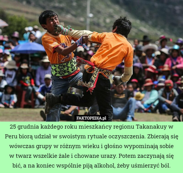 25 grudnia każdego roku mieszkańcy regionu Takanakuy w Peru biorą udział w swoistym rytuale oczyszczenia. Zbierają się wówczas grupy w różnym wieku i głośno wypominają sobie
w twarz wszelkie żale i chowane urazy. Potem zaczynają się bić, a na koniec wspólnie piją alkohol, żeby uśmierzyć ból. 