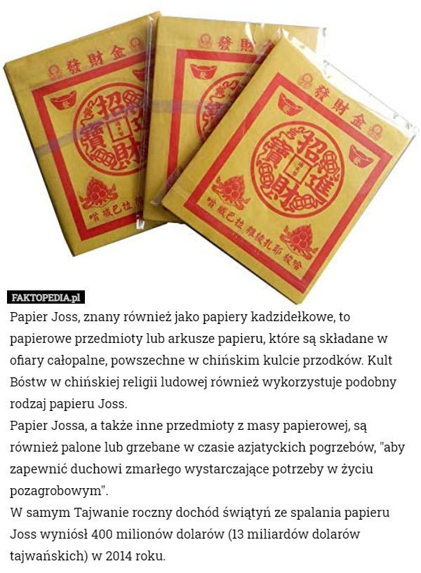 Papier Joss, znany również jako papiery kadzidełkowe, to papierowe przedmioty lub arkusze papieru, które są składane w ofiary całopalne, powszechne w chińskim kulcie przodków. Kult Bóstw w chińskiej religii ludowej również wykorzystuje podobny rodzaj papieru Joss.
Papier Jossa, a także inne przedmioty z masy papierowej, są również palone lub grzebane w czasie azjatyckich pogrzebów, "aby zapewnić duchowi zmarłego wystarczające potrzeby w życiu pozagrobowym".
W samym Tajwanie roczny dochód świątyń ze spalania papieru Joss wyniósł 400 milionów dolarów (13 miliardów dolarów tajwańskich) w 2014 roku. 