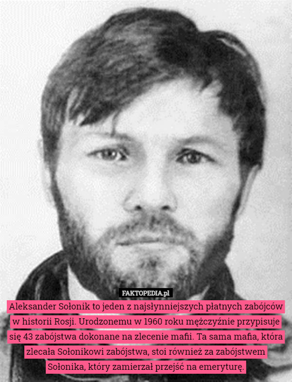Aleksander Sołonik to jeden z najsłynniejszych płatnych zabójców w historii Rosji. Urodzonemu w 1960 roku mężczyźnie przypisuje się 43 zabójstwa dokonane na zlecenie mafii. Ta sama mafia, która zlecała Sołonikowi zabójstwa, stoi również za zabójstwem Sołonika, który zamierzał przejść na emeryturę. 