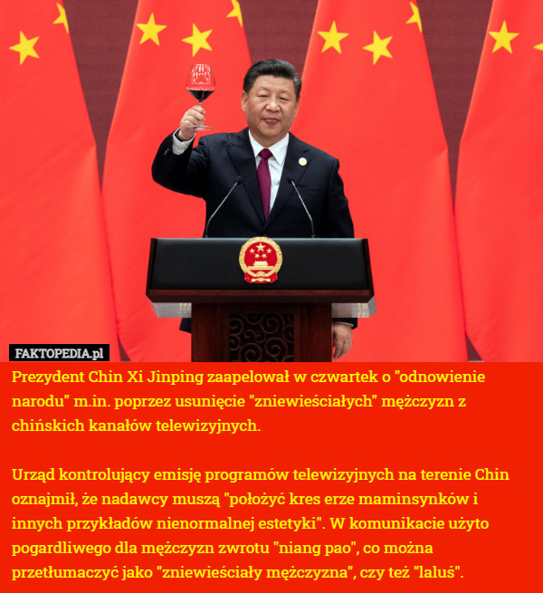 Prezydent Chin Xi Jinping zaapelował w czwartek o "odnowienie narodu" m.in. poprzez usunięcie "zniewieściałych" mężczyzn z chińskich kanałów telewizyjnych.

Urząd kontrolujący emisję programów telewizyjnych na terenie Chin oznajmił, że nadawcy muszą "położyć kres erze maminsynków i innych przykładów nienormalnej estetyki". W komunikacie użyto pogardliwego dla mężczyzn zwrotu "niang pao", co można przetłumaczyć jako "zniewieściały mężczyzna", czy też "laluś". 