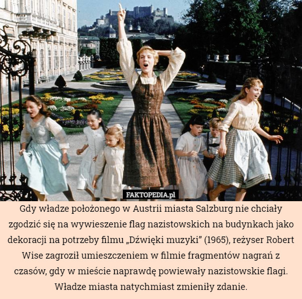 Gdy władze położonego w Austrii miasta Salzburg nie chciały zgodzić się na wywieszenie flag nazistowskich na budynkach jako dekoracji na potrzeby filmu „Dźwięki muzyki” (1965), reżyser Robert Wise zagroził umieszczeniem w filmie fragmentów nagrań z czasów, gdy w mieście naprawdę powiewały nazistowskie flagi. Władze miasta natychmiast zmieniły zdanie. 