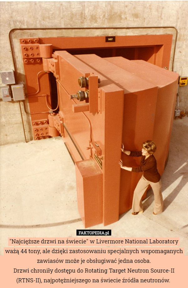 "Najcięższe drzwi na świecie" w Livermore National Laboratory ważą 44 tony, ale dzięki zastosowaniu specjalnych wspomaganych zawiasów może je obsługiwać jedna osoba.
Drzwi chroniły dostępu do Rotating Target Neutron Source-II (RTNS-II), najpotężniejszego na świecie źródła neutronów. 