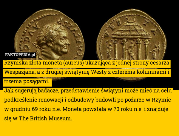 Rzymska złota moneta (aureus) ukazująca z jednej strony cesarza Wespazjana, a z drugiej świątynię Westy z czterema kolumnami i trzema posągami. 
Jak sugerują badacze, przedstawienie świątyni może mieć na celu podkreślenie renowacji i odbudowy budowli po pożarze w Rzymie w grudniu 69 roku n.e. Moneta powstała w 73 roku n.e. i znajduje się w The British Museum. 