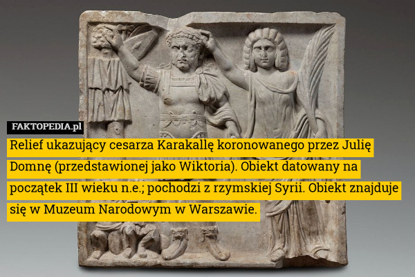 Relief ukazujący cesarza Karakallę koronowanego przez Julię Domnę (przedstawionej jako Wiktoria). Obiekt datowany na początek III wieku n.e.; pochodzi z rzymskiej Syrii. Obiekt znajduje się w Muzeum Narodowym w Warszawie. 