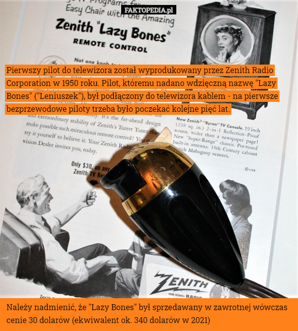 Pierwszy pilot do telewizora został wyprodukowany przez Zenith Radio Corporation w 1950 roku. Pilot, któremu nadano wdzięczną nazwę "Lazy Bones" ("Leniuszek"), był podłączony do telewizora kablem - na pierwsze bezprzewodowe piloty trzeba było poczekać kolejne pięć lat. Należy nadmienić, że "Lazy Bones" był sprzedawany w zawrotnej wówczas cenie 30 dolarów (ekwiwalent ok. 340 dolarów w 2021) 