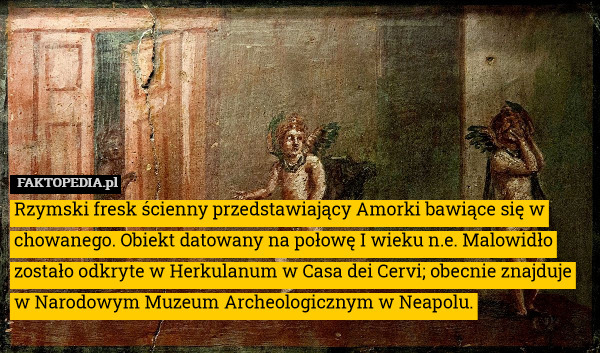 Rzymski fresk ścienny przedstawiający Amorki bawiące się w chowanego. Obiekt datowany na połowę I wieku n.e. Malowidło zostało odkryte w Herkulanum w Casa dei Cervi; obecnie znajduje w Narodowym Muzeum Archeologicznym w Neapolu. 