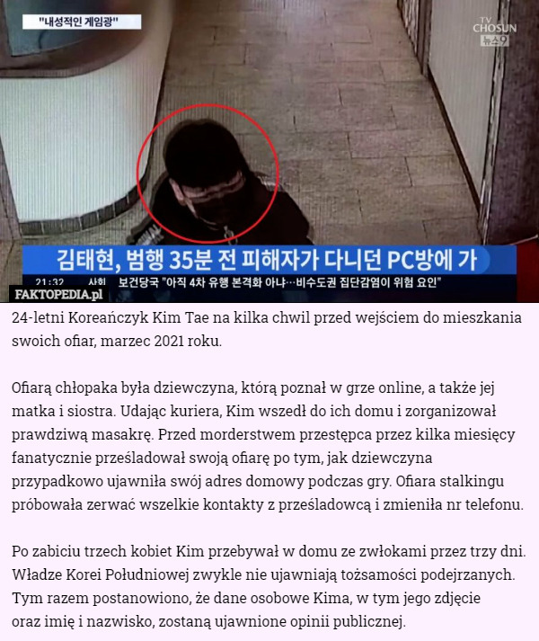 24-letni Koreańczyk Kim Tae na kilka chwil przed wejściem do mieszkania swoich ofiar, marzec 2021 roku.

Ofiarą chłopaka była dziewczyna, którą poznał w grze online, a także jej matka i siostra. Udając kuriera, Kim wszedł do ich domu i zorganizował prawdziwą masakrę. Przed morderstwem przestępca przez kilka miesięcy fanatycznie prześladował swoją ofiarę po tym, jak dziewczyna przypadkowo ujawniła swój adres domowy podczas gry. Ofiara stalkingu próbowała zerwać wszelkie kontakty z prześladowcą i zmieniła nr telefonu.

Po zabiciu trzech kobiet Kim przebywał w domu ze zwłokami przez trzy dni.
Władze Korei Południowej zwykle nie ujawniają tożsamości podejrzanych. Tym razem postanowiono, że dane osobowe Kima, w tym jego zdjęcie
 oraz imię i nazwisko, zostaną ujawnione opinii publicznej. 