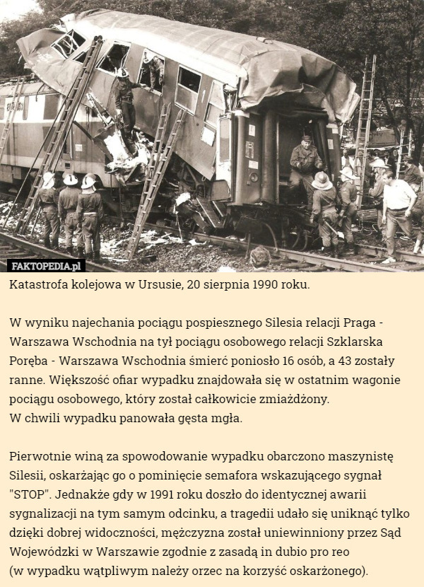 Katastrofa kolejowa w Ursusie, 20 sierpnia 1990 roku.

W wyniku najechania pociągu pospiesznego Silesia relacji Praga - Warszawa Wschodnia na tył pociągu osobowego relacji Szklarska Poręba - Warszawa Wschodnia śmierć poniosło 16 osób, a 43 zostały ranne. Większość ofiar wypadku znajdowała się w ostatnim wagonie pociągu osobowego, który został całkowicie zmiażdżony.
 W chwili wypadku panowała gęsta mgła.

Pierwotnie winą za spowodowanie wypadku obarczono maszynistę Silesii, oskarżając go o pominięcie semafora wskazującego sygnał "STOP". Jednakże gdy w 1991 roku doszło do identycznej awarii sygnalizacji na tym samym odcinku, a tragedii udało się uniknąć tylko dzięki dobrej widoczności, mężczyzna został uniewinniony przez Sąd Wojewódzki w Warszawie zgodnie z zasadą in dubio pro reo
 (w wypadku wątpliwym należy orzec na korzyść oskarżonego). 