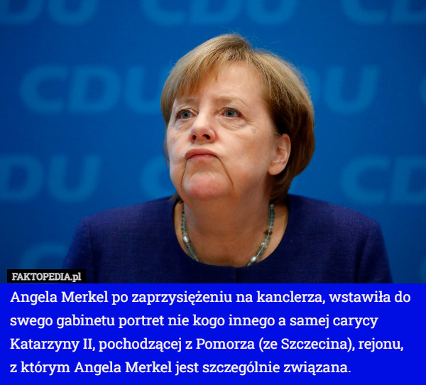Angela Merkel po zaprzysiężeniu na kanclerza, wstawiła do swego gabinetu portret nie kogo innego a samej carycy Katarzyny II, pochodzącej z Pomorza (ze Szczecina), rejonu,
 z którym Angela Merkel jest szczególnie związana. 