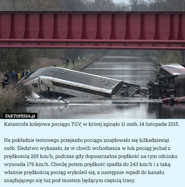 Katastrofa kolejowa pociągu TGV, w której zginęło 11 osób, 14 listopada 2015.

Na pokładzie testowego przejazdu pociągu znajdowało się kilkadziesiąt osób. Śledztwo wykazało, że w chwili wchodzenia w łuk pociąg jechał z prędkością 265 km/h, podczas gdy dopuszczalna prędkość na tym odcinku wynosiła 176 km/h. Chwilę potem prędkość spadła do 243 km/h i z taką właśnie prędkością pociąg wykoleił się, a następnie wpadł do kanału znajdującego się tuż pod mostem będącym częścią trasy. 