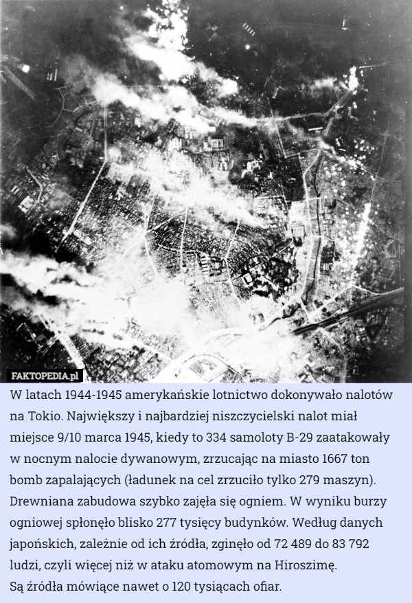 W latach 1944-1945 amerykańskie lotnictwo dokonywało nalotów na Tokio. Największy i najbardziej niszczycielski nalot miał miejsce 9/10 marca 1945, kiedy to 334 samoloty B-29 zaatakowały w nocnym nalocie dywanowym, zrzucając na miasto 1667 ton bomb zapalających (ładunek na cel zrzuciło tylko 279 maszyn). Drewniana zabudowa szybko zajęła się ogniem. W wyniku burzy ogniowej spłonęło blisko 277 tysięcy budynków. Według danych japońskich, zależnie od ich źródła, zginęło od 72 489 do 83 792 ludzi, czyli więcej niż w ataku atomowym na Hiroszimę.
 Są źródła mówiące nawet o 120 tysiącach ofiar. 