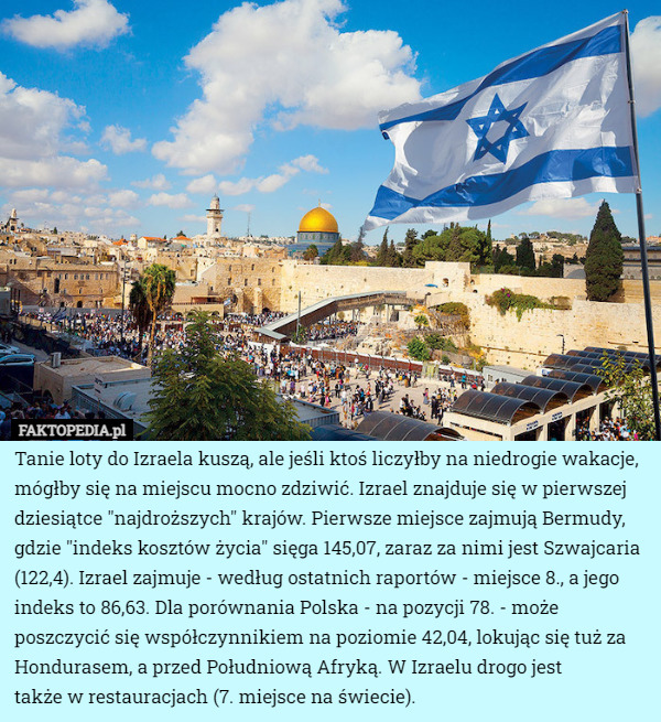 Tanie loty do Izraela kuszą, ale jeśli ktoś liczyłby na niedrogie wakacje, mógłby się na miejscu mocno zdziwić. Izrael znajduje się w pierwszej dziesiątce "najdroższych" krajów. Pierwsze miejsce zajmują Bermudy, gdzie "indeks kosztów życia" sięga 145,07, zaraz za nimi jest Szwajcaria (122,4). Izrael zajmuje - według ostatnich raportów - miejsce 8., a jego indeks to 86,63. Dla porównania Polska - na pozycji 78. - może poszczycić się współczynnikiem na poziomie 42,04, lokując się tuż za Hondurasem, a przed Południową Afryką. W Izraelu drogo jest
 także w restauracjach (7. miejsce na świecie). 
