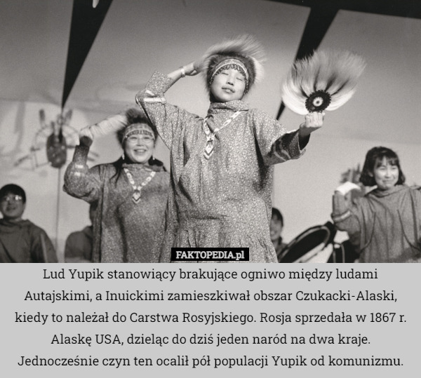 Lud Yupik stanowiący brakujące ogniwo między ludami Autajskimi, a Inuickimi zamieszkiwał obszar Czukacki-Alaski, kiedy to należał do Carstwa Rosyjskiego. Rosja sprzedała w 1867 r. Alaskę USA, dzieląc do dziś jeden naród na dwa kraje. Jednocześnie czyn ten ocalił pół populacji Yupik od komunizmu. 