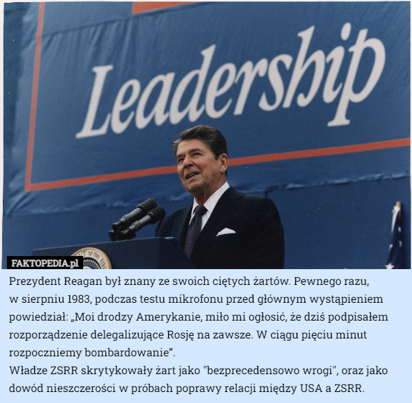 Prezydent Reagan był znany ze swoich ciętych żartów. Pewnego razu,
 w sierpniu 1983, podczas testu mikrofonu przed głównym wystąpieniem powiedział: „Moi drodzy Amerykanie, miło mi ogłosić, że dziś podpisałem rozporządzenie delegalizujące Rosję na zawsze. W ciągu pięciu minut rozpoczniemy bombardowanie”.
Władze ZSRR skrytykowały żart jako "bezprecedensowo wrogi", oraz jako dowód nieszczerości w próbach poprawy relacji między USA a ZSRR. 