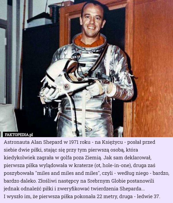 Astronauta Alan Shepard w 1971 roku - na Księżycu - posłał przed siebie dwie piłki, stając się przy tym pierwszą osobą, która kiedykolwiek zagrała w golfa poza Ziemią. Jak sam deklarował, pierwsza piłka wylądowała w kraterze (ot, hole-in-one), druga zaś poszybowała "miles and miles and miles", czyli - według niego - bardzo, bardzo daleko. Złośliwi następcy na Srebrnym Globie postanowili jednak odnaleźć piłki i zweryfikować twierdzenia Sheparda...
 I wyszło im, że pierwsza piłka pokonała 22 metry, druga - ledwie 37. 