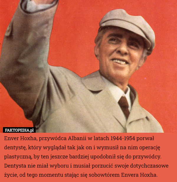 Enver Hoxha, przywódca Albanii w latach 1944-1954 porwał dentystę, który wyglądał tak jak on i wymusił na nim operację plastyczną, by ten jeszcze bardziej upodobnił się do przywódcy. Dentysta nie miał wyboru i musiał porzucić swoje dotychczasowe życie, od tego momentu stając się sobowtórem Envera Hoxha. 