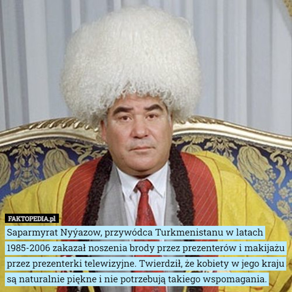 Saparmyrat Nyýazow, przywódca Turkmenistanu w latach 1985-2006 zakazał noszenia brody przez prezenterów i makijażu przez prezenterki telewizyjne. Twierdził, że kobiety w jego kraju są naturalnie piękne i nie potrzebują takiego wspomagania. 