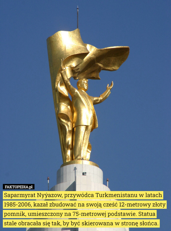 Saparmyrat Nyýazow, przywódca Turkmenistanu w latach 1985-2006, kazał zbudować na swoją cześć 12-metrowy złoty pomnik, umieszczony na 75-metrowej podstawie. Statua stale obracała się tak, by być skierowana w stronę słońca. 