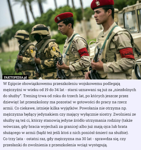 W Egipcie obowiązkowemu przeszkoleniu wojskowemu podlegają mężczyźni w wieku od 19 do 34 lat - starsi uznawani są już za „niezdolnych do służby”. Trening trwa od roku do trzech lat, po których jeszcze przez dziewięć lat przeszkolony ma pozostać w gotowości do pracy na rzecz armii. Co ciekawe, istnieje kilka wyjątków. Powołania nie otrzyma np. mężczyzna będący jedynakiem czy mający wyłącznie siostry. Zwolnieni ze służby są też ci, którzy stanowią jedyne źródło utrzymania rodziny (także wówczas, gdy bracia wyjechali za granicę) albo już mają ojca lub brata służącego w armii (bądź też jeśli ktoś z nich poniósł śmierć na służbie).
 Co trzy lata - ostatni raz, gdy mężczyzna ma 30 lat - sprawdza się, czy przesłanki do zwolnienia z przeszkolenia wciąż występują. 