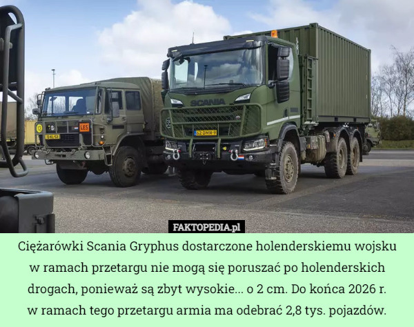 Ciężarówki Scania Gryphus dostarczone holenderskiemu wojsku
 w ramach przetargu nie mogą się poruszać po holenderskich drogach, ponieważ są zbyt wysokie... o 2 cm. Do końca 2026 r.
 w ramach tego przetargu armia ma odebrać 2,8 tys. pojazdów. 