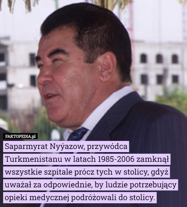 Saparmyrat Nyýazow, przywódca Turkmenistanu w latach 1985-2006 zamknął wszystkie szpitale prócz tych w stolicy, gdyż uważał za odpowiednie, by ludzie potrzebujący opieki medycznej podróżowali do stolicy. 