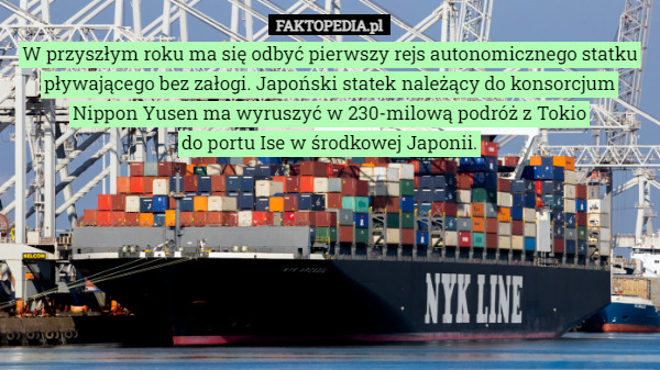W przyszłym roku ma się odbyć pierwszy rejs autonomicznego statku pływającego bez załogi. Japoński statek należący do konsorcjum Nippon Yusen ma wyruszyć w 230-milową podróż z Tokio
 do portu Ise w środkowej Japonii. 