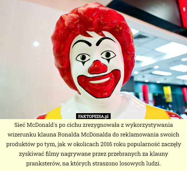 Sieć McDonald's po cichu zrezygnowała z wykorzystywania wizerunku klauna Ronalda McDonalda do reklamowania swoich produktów po tym, jak w okolicach 2016 roku popularność zaczęły zyskiwać filmy nagrywane przez przebranych za klauny pranksterów, na których straszono losowych ludzi. 