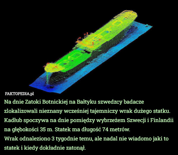 Na dnie Zatoki Botnickiej na Bałtyku szwedzcy badacze zlokalizowali nieznany wcześniej tajemniczy wrak dużego statku.
Kadłub spoczywa na dnie pomiędzy wybrzeżem Szwecji i Finlandii na głębokości 35 m. Statek ma długość 74 metrów.
Wrak odnaleziono 3 tygodnie temu, ale nadal nie wiadomo jaki to statek i kiedy dokładnie zatonął. 