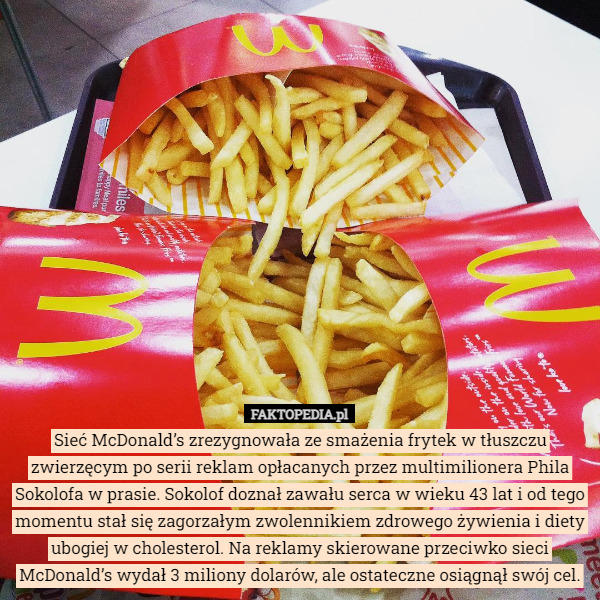 Sieć McDonald’s zrezygnowała ze smażenia frytek w tłuszczu zwierzęcym po serii reklam opłacanych przez multimilionera Phila Sokolofa w prasie. Sokolof doznał zawału serca w wieku 43 lat i od tego momentu stał się zagorzałym zwolennikiem zdrowego żywienia i diety ubogiej w cholesterol. Na reklamy skierowane przeciwko sieci McDonald’s wydał 3 miliony dolarów, ale ostateczne osiągnął swój cel. 