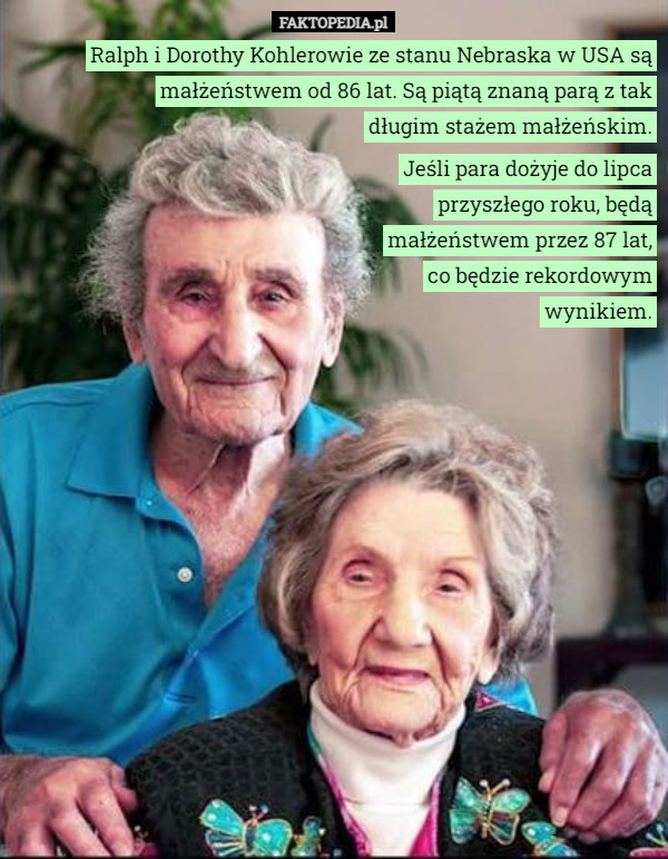 Ralph i Dorothy Kohlerowie ze stanu Nebraska w USA są małżeństwem od 86 lat. Są piątą znaną parą z tak
 długim stażem małżeńskim. Jeśli para dożyje do lipca przyszłego roku, będą małżeństwem przez 87 lat, co będzie rekordowym wynikiem. 