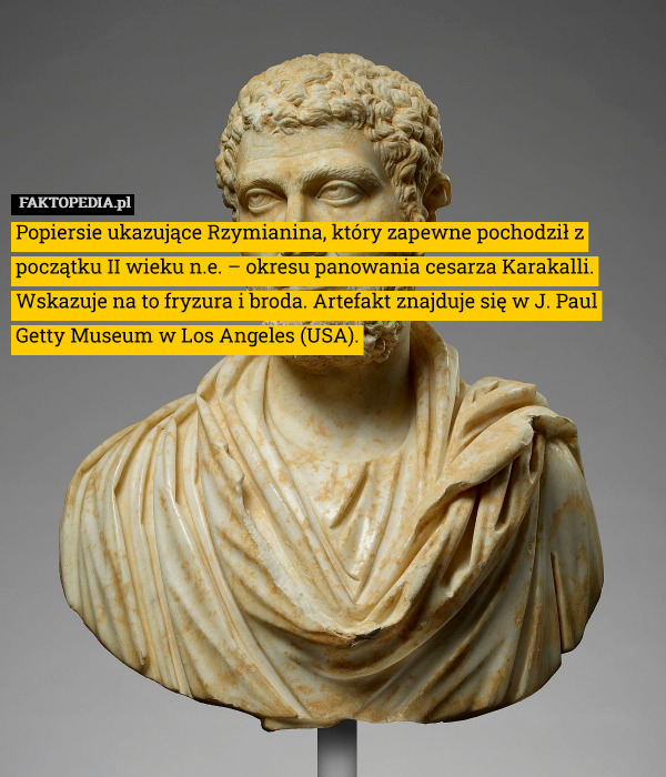 Popiersie ukazujące Rzymianina, który zapewne pochodził z początku II wieku n.e. – okresu panowania cesarza Karakalli. Wskazuje na to fryzura i broda. Artefakt znajduje się w J. Paul Getty Museum w Los Angeles (USA). 