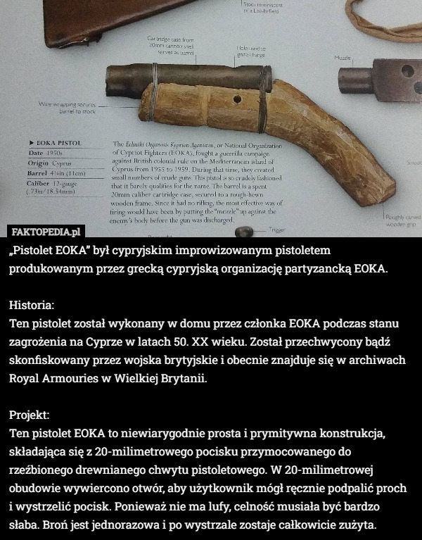 „Pistolet EOKA” był cypryjskim improwizowanym pistoletem produkowanym przez grecką cypryjską organizację partyzancką EOKA.

Historia:
Ten pistolet został wykonany w domu przez członka EOKA podczas stanu zagrożenia na Cyprze w latach 50. XX wieku. Został przechwycony bądź skonfiskowany przez wojska brytyjskie i obecnie znajduje się w archiwach Royal Armouries w Wielkiej Brytanii.

Projekt:
Ten pistolet EOKA to niewiarygodnie prosta i prymitywna konstrukcja, składająca się z 20-milimetrowego pocisku przymocowanego do rzeźbionego drewnianego chwytu pistoletowego. W 20-milimetrowej obudowie wywiercono otwór, aby użytkownik mógł ręcznie podpalić proch i wystrzelić pocisk. Ponieważ nie ma lufy, celność musiała być bardzo słaba. Broń jest jednorazowa i po wystrzale zostaje całkowicie zużyta. 
