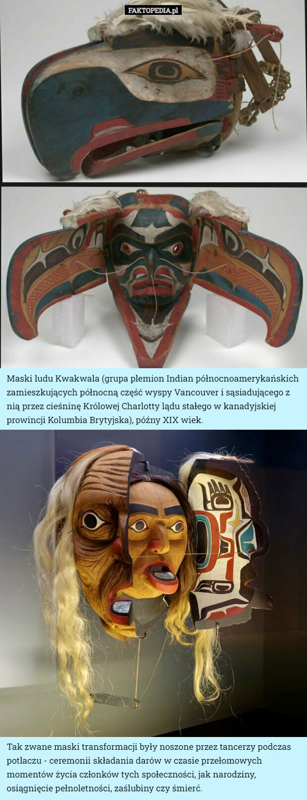 Maski ludu Kwakwala (grupa plemion Indian północnoamerykańskich zamieszkujących północną część wyspy Vancouver i sąsiadującego z nią przez cieśninę Królowej Charlotty lądu stałego w kanadyjskiej prowincji Kolumbia Brytyjska), późny XIX wiek. Tak zwane maski transformacji były noszone przez tancerzy podczas potlaczu - ceremonii składania darów w czasie przełomowych momentów życia członków tych społeczności, jak narodziny, osiągnięcie pełnoletności, zaślubiny czy śmierć. 