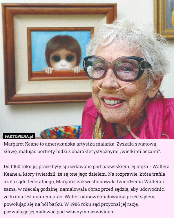Margaret Keane to amerykańska artystka malarka. Zyskała światową sławę, malując portrety ludzi z charakterystycznymi „wielkimi oczami”.

Do 1960 roku jej prace były sprzedawane pod nazwiskiem jej męża - Waltera Keane'a, który twierdził, że są one jego dziełem. Na rozprawie, która trafiła aż do sądu federalnego, Margaret zakwestionowała twierdzenia Waltera i sama, w niecałą godzinę, namalowała obraz przed sędzią, aby udowodnić, że to ona jest autorem prac. Walter odmówił malowania przed sądem, powołując się na ból barku. W 1986 roku sąd przyznał jej rację,
 pozwalając jej malować pod własnym nazwiskiem. 