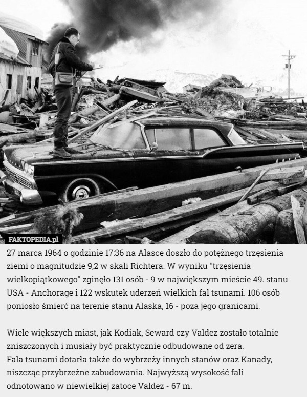 27 marca 1964 o godzinie 17:36 na Alasce doszło do potężnego trzęsienia ziemi o magnitudzie 9,2 w skali Richtera. W wyniku "trzęsienia wielkopiątkowego" zginęło 131 osób - 9 w największym mieście 49. stanu USA - Anchorage i 122 wskutek uderzeń wielkich fal tsunami. 106 osób poniosło śmierć na terenie stanu Alaska, 16 - poza jego granicami.

Wiele większych miast, jak Kodiak, Seward czy Valdez zostało totalnie zniszczonych i musiały być praktycznie odbudowane od zera.
 Fala tsunami dotarła także do wybrzeży innych stanów oraz Kanady, niszcząc przybrzeżne zabudowania. Najwyższą wysokość fali 
odnotowano w niewielkiej zatoce Valdez - 67 m. 