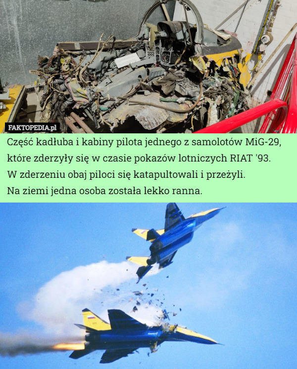 Część kadłuba i kabiny pilota jednego z samolotów MiG-29, które zderzyły się w czasie pokazów lotniczych RIAT '93.
W zderzeniu obaj piloci się katapultowali i przeżyli.
 Na ziemi jedna osoba została lekko ranna. 
