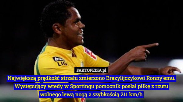 Największą prędkość strzału zmierzono Brazylijczykowi Ronny'emu. Występujący wtedy w Sportingu pomocnik posłał piłkę z rzutu wolnego lewą nogą z szybkością 211 km/h 