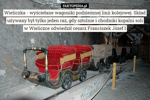 Wieliczka - wyściełane wagoniki podziemnej linii kolejowej. Skład używany był tylko jeden raz, gdy sztolnie i chodniki kopalni soli
 w Wieliczce odwiedził cesarz Franciszek Józef I 