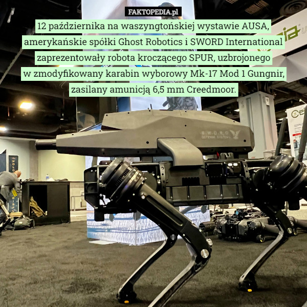 12 października na waszyngtońskiej wystawie AUSA, amerykańskie spółki Ghost Robotics i SWORD International zaprezentowały robota kroczącego SPUR, uzbrojonego w zmodyfikowany karabin wyborowy Mk-17 Mod 1 Gungnir, zasilany amunicją 6,5 mm Creedmoor. 