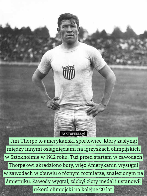 Jim Thorpe to amerykański sportowiec, który zasłynął między innymi osiągnięciami na igrzyskach olimpijskich
 w Sztokholmie w 1912 roku. Tuż przed startem w zawodach Thorpe'owi skradziono buty, więc Amerykanin wystąpił
 w zawodach w obuwiu o różnym rozmiarze, znalezionym na śmietniku. Zawody wygrał, zdobył złoty medal i ustanowił rekord olimpijski na kolejne 20 lat. 