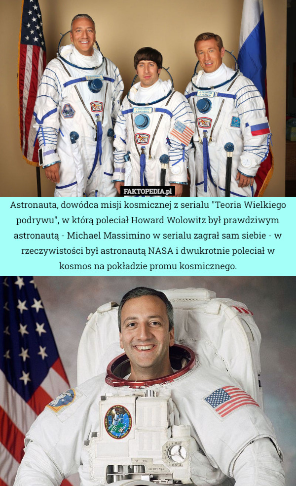 Astronauta, dowódca misji kosmicznej z serialu "Teoria Wielkiego podrywu", w którą poleciał Howard Wolowitz był prawdziwym astronautą - Michael Massimino w serialu zagrał sam siebie - w rzeczywistości był astronautą NASA i dwukrotnie poleciał w kosmos na pokładzie promu kosmicznego. 