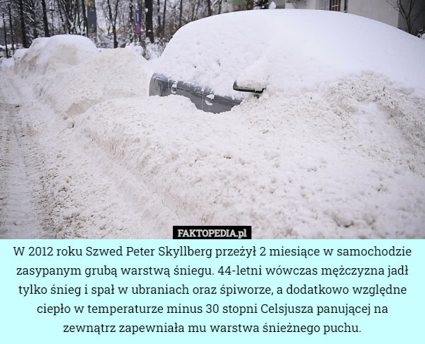 W 2012 roku Szwed Peter Skyllberg przeżył 2 miesiące w samochodzie zasypanym grubą warstwą śniegu. 44-letni wówczas mężczyzna jadł tylko śnieg i spał w ubraniach oraz śpiworze, a dodatkowo względne ciepło w temperaturze minus 30 stopni Celsjusza panującej na zewnątrz zapewniała mu warstwa śnieżnego puchu. 
