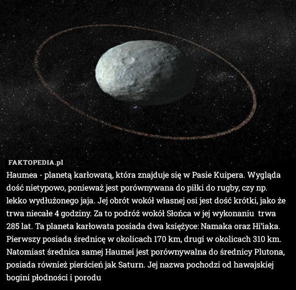 Haumea - planetą karłowatą, która znajduje się w Pasie Kuipera. Wygląda dość nietypowo, ponieważ jest porównywana do piłki do rugby, czy np. lekko wydłużonego jaja. Jej obrót wokół własnej osi jest dość krótki, jako że trwa niecałe 4 godziny. Za to podróż wokół Słońca w jej wykonaniu  trwa 285 lat. Ta planeta karłowata posiada dwa księżyce: Namaka oraz Hi’iaka. Pierwszy posiada średnicę w okolicach 170 km, drugi w okolicach 310 km. Natomiast średnica samej Haumei jest porównywalna do średnicy Plutona, posiada również pierścień jak Saturn. Jej nazwa pochodzi od hawajskiej bogini płodności i porodu 
